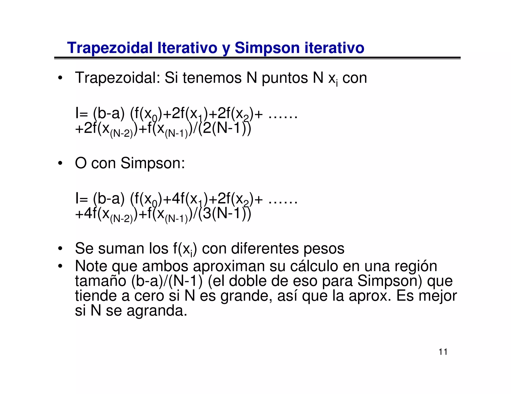 Trapezoidal Iterativo y Simpson iterativo
• Trapezoidal: Si tenemos N puntos N xi con

  I= (b-a) (f(x0)+2f(x1)+2f(x2)+ ……
  +2f(x(N-2))+f(x(N-1))/(2(N-1))

• O con Simpson:

  I= (b-a) (f(x0)+4f(x1)+2f(x2)+ ……
  +4f(x(N-2))+f(x(N-1))/(3(N-1))

• Se suman los f(xi) con diferentes pesos
• Note que ambos aproximan su cálculo en una región
  tamaño (b-a)/(N-1) (el doble de eso para Simpson) que
  tiende a cero si N es grande, así que la aprox. Es mejor
  si N se agranda.

                                                       11
 
