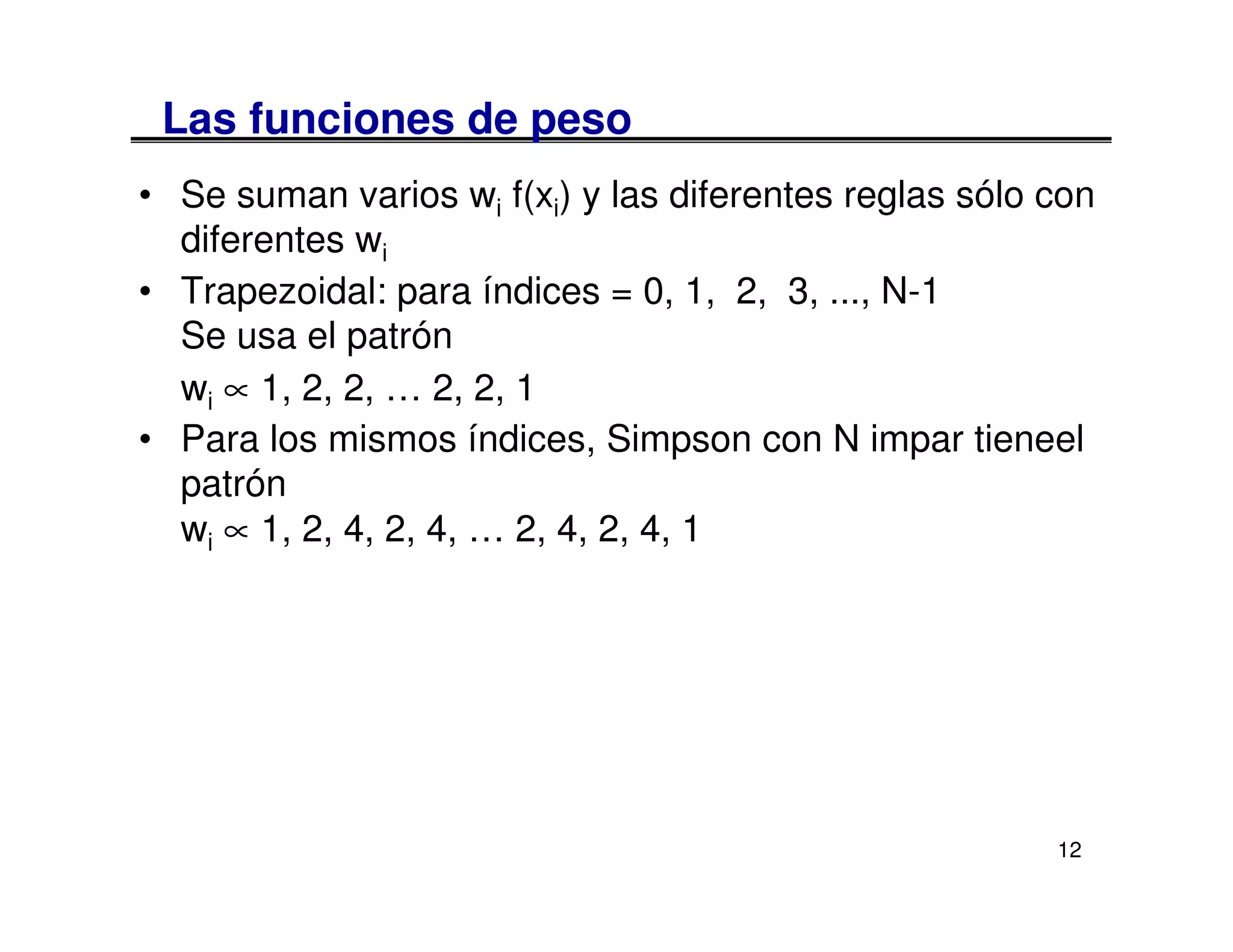 Las funciones de peso
• Se suman varios wi f(xi) y las diferentes reglas sólo con
  diferentes wi
• Trapezoidal: para índices = 0, 1, 2, 3, ..., N-1
  Se usa el patrón
  wi ∝ 1, 2, 2, … 2, 2, 1
• Para los mismos índices, Simpson con N impar tieneel
  patrón
  wi ∝ 1, 2, 4, 2, 4, … 2, 4, 2, 4, 1




                                                        12
 