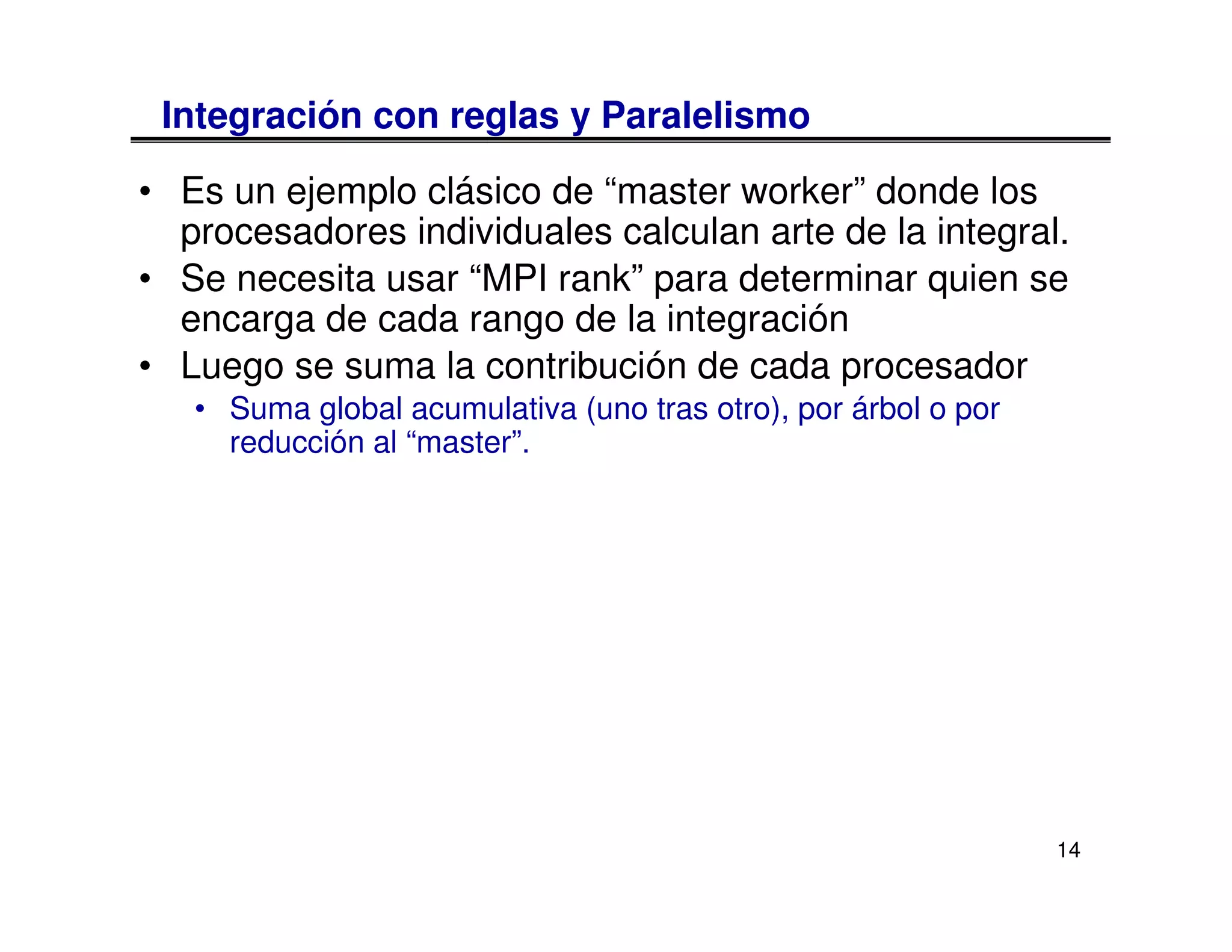 Integración con reglas y Paralelismo

• Es un ejemplo clásico de “master worker” donde los
  procesadores individuales calculan arte de la integral.
• Se necesita usar “MPI rank” para determinar quien se
  encarga de cada rango de la integración
• Luego se suma la contribución de cada procesador
   • Suma global acumulativa (uno tras otro), por árbol o por
     reducción al “master”.




                                                                14
 