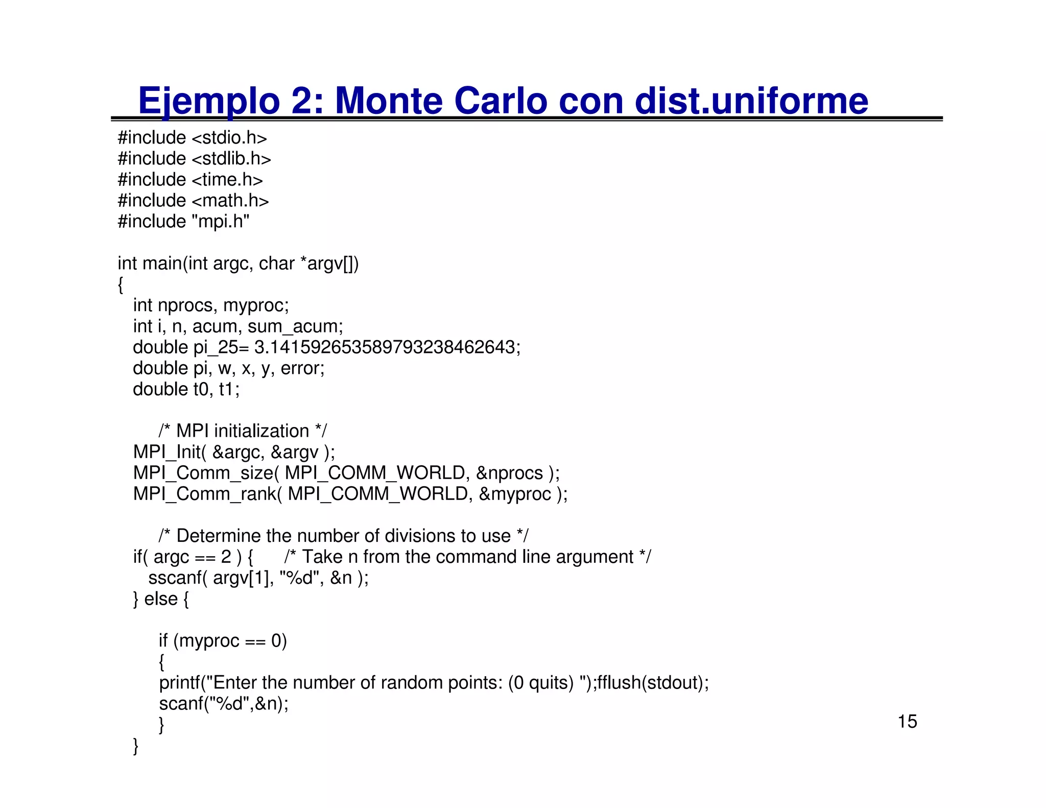 Ejemplo 2: Monte Carlo con dist.uniforme
#include <stdio.h>
#include <stdlib.h>
#include <time.h>
#include <math.h>
#include "mpi.h"

int main(int argc, char *argv[])
{
  int nprocs, myproc;
  int i, n, acum, sum_acum;
  double pi_25= 3.141592653589793238462643;
  double pi, w, x, y, error;
  double t0, t1;

   /* MPI initialization */
 MPI_Init( &argc, &argv );
 MPI_Comm_size( MPI_COMM_WORLD, &nprocs );
 MPI_Comm_rank( MPI_COMM_WORLD, &myproc );

     /* Determine the number of divisions to use */
 if( argc == 2 ) {    /* Take n from the command line argument */
    sscanf( argv[1], "%d", &n );
 } else {

     if (myproc == 0)
     {
     printf("Enter the number of random points: (0 quits) ");fflush(stdout);
     scanf("%d",&n);
     }                                                                         15
 }
 