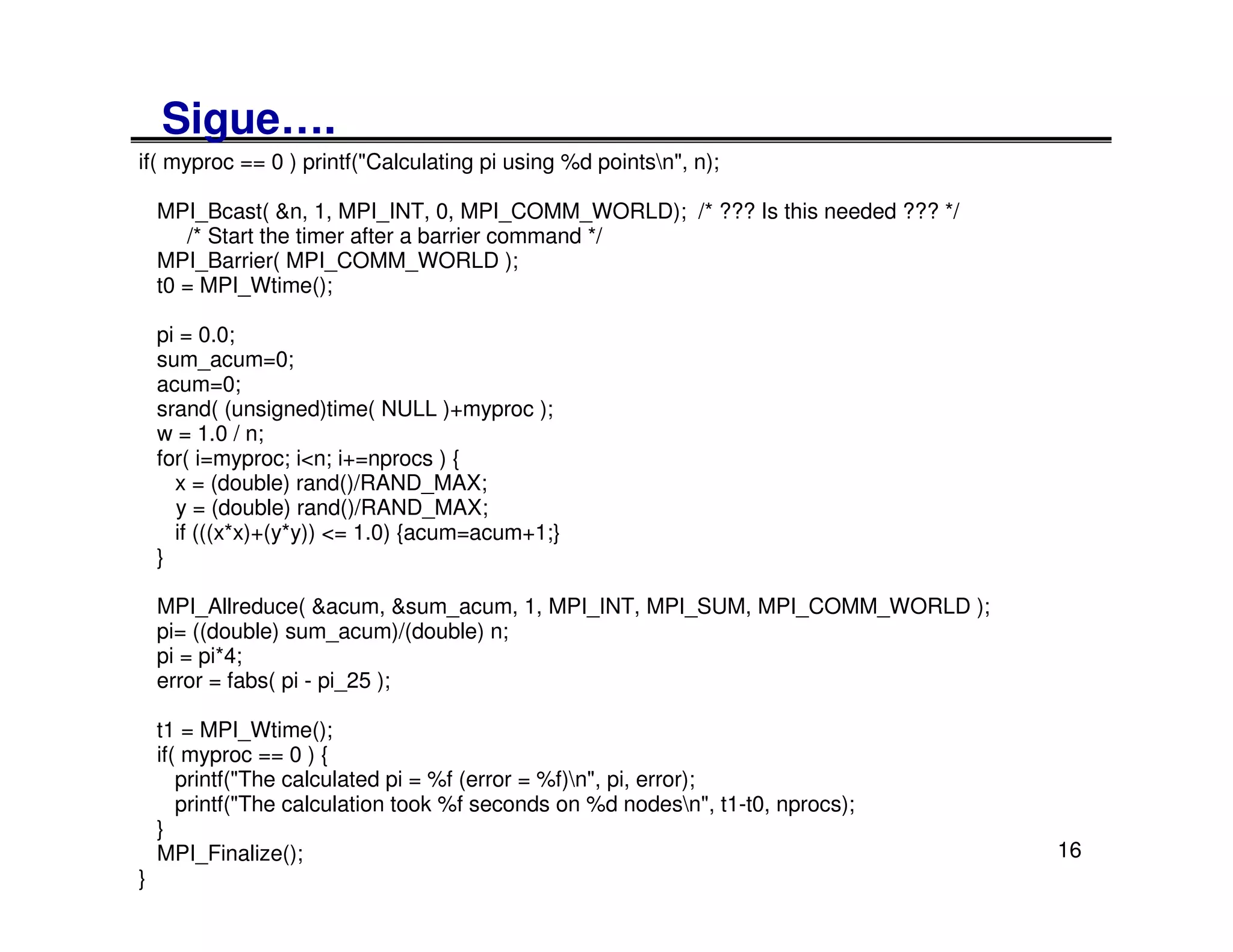 Sigue….
if( myproc == 0 ) printf("Calculating pi using %d pointsn", n);

    MPI_Bcast( &n, 1, MPI_INT, 0, MPI_COMM_WORLD); /* ??? Is this needed ??? */
       /* Start the timer after a barrier command */
    MPI_Barrier( MPI_COMM_WORLD );
    t0 = MPI_Wtime();

    pi = 0.0;
    sum_acum=0;
    acum=0;
    srand( (unsigned)time( NULL )+myproc );
    w = 1.0 / n;
    for( i=myproc; i<n; i+=nprocs ) {
      x = (double) rand()/RAND_MAX;
      y = (double) rand()/RAND_MAX;
      if (((x*x)+(y*y)) <= 1.0) {acum=acum+1;}
    }

    MPI_Allreduce( &acum, &sum_acum, 1, MPI_INT, MPI_SUM, MPI_COMM_WORLD );
    pi= ((double) sum_acum)/(double) n;
    pi = pi*4;
    error = fabs( pi - pi_25 );

    t1 = MPI_Wtime();
    if( myproc == 0 ) {
       printf("The calculated pi = %f (error = %f)n", pi, error);
       printf("The calculation took %f seconds on %d nodesn", t1-t0, nprocs);
    }
    MPI_Finalize();                                                               16
}
 