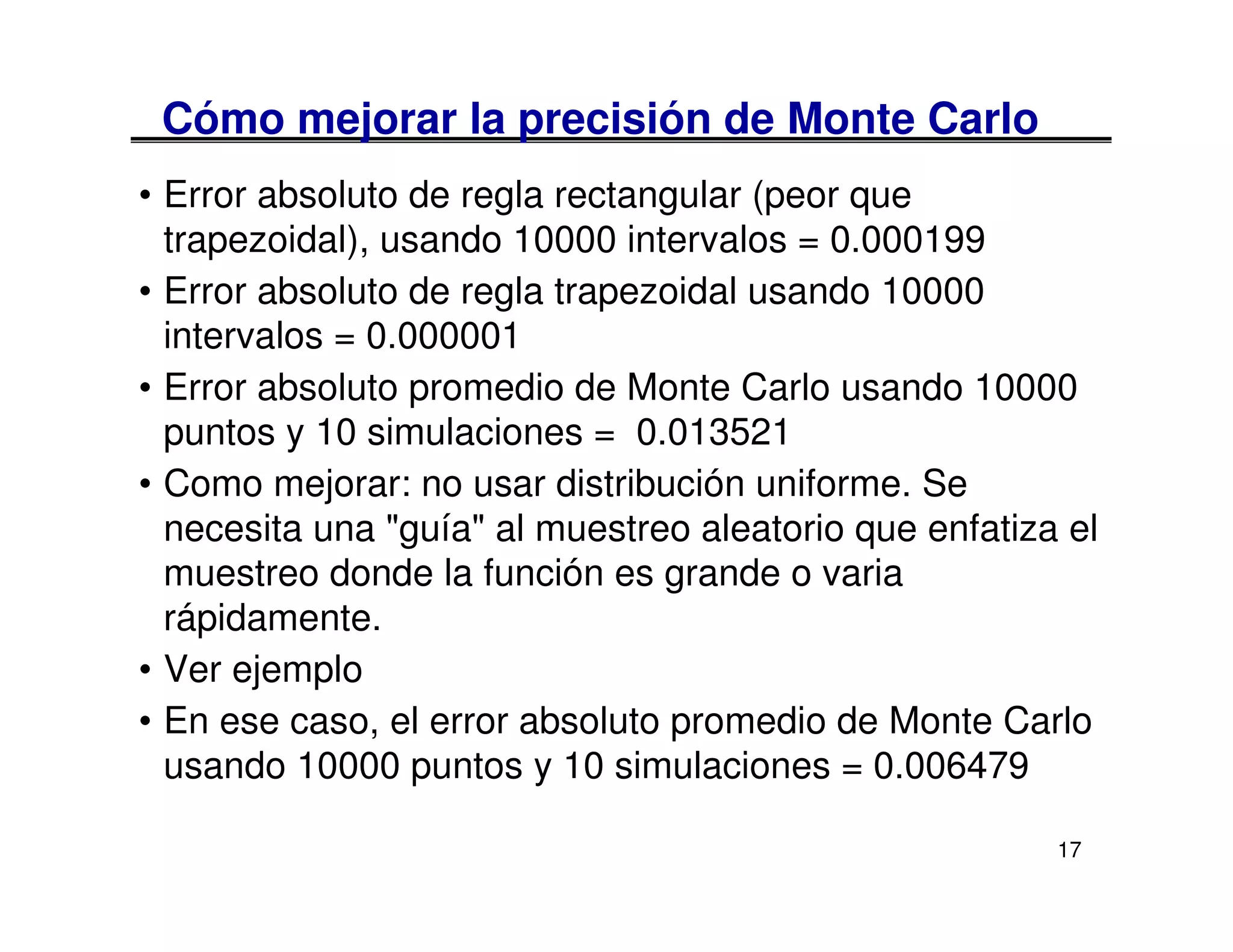Cómo mejorar la precisión de Monte Carlo
• Error absoluto de regla rectangular (peor que
  trapezoidal), usando 10000 intervalos = 0.000199
• Error absoluto de regla trapezoidal usando 10000
  intervalos = 0.000001
• Error absoluto promedio de Monte Carlo usando 10000
  puntos y 10 simulaciones = 0.013521
• Como mejorar: no usar distribución uniforme. Se
  necesita una "guía" al muestreo aleatorio que enfatiza el
  muestreo donde la función es grande o varia
  rápidamente.
• Ver ejemplo
• En ese caso, el error absoluto promedio de Monte Carlo
  usando 10000 puntos y 10 simulaciones = 0.006479

                                                        17
 