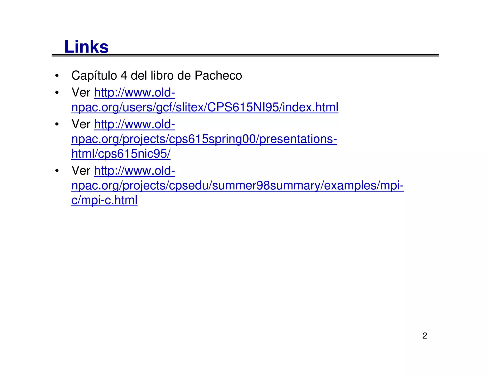 Links
• Capítulo 4 del libro de Pacheco
• Ver http://www.old-
  npac.org/users/gcf/slitex/CPS615NI95/index.html
• Ver http://www.old-
  npac.org/projects/cps615spring00/presentations-
  html/cps615nic95/
• Ver http://www.old-
  npac.org/projects/cpsedu/summer98summary/examples/mpi-
  c/mpi-c.html




                                                           2
 