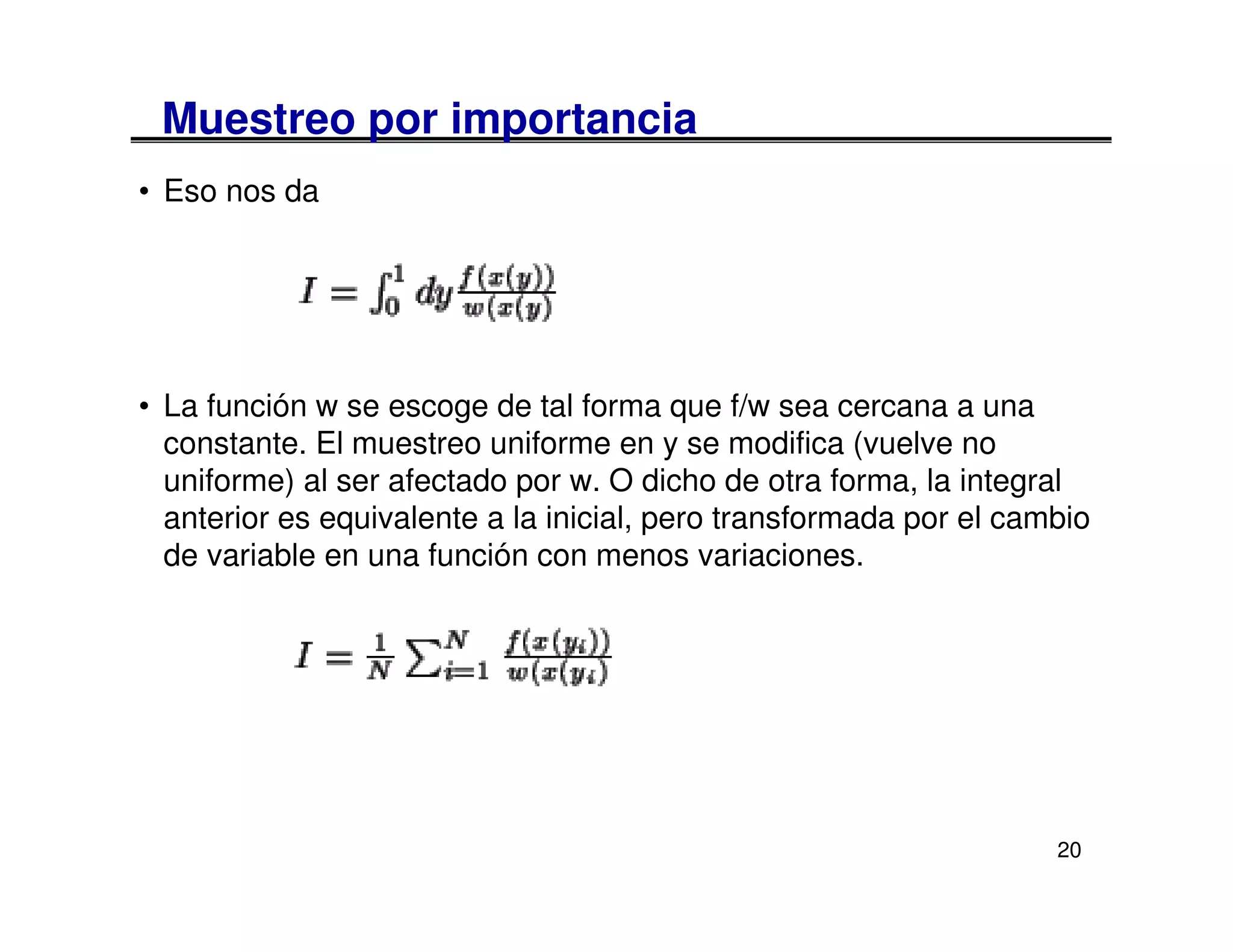 Muestreo por importancia
• Eso nos da




• La función w se escoge de tal forma que f/w sea cercana a una
  constante. El muestreo uniforme en y se modifica (vuelve no
  uniforme) al ser afectado por w. O dicho de otra forma, la integral
  anterior es equivalente a la inicial, pero transformada por el cambio
  de variable en una función con menos variaciones.




                                                                    20
 