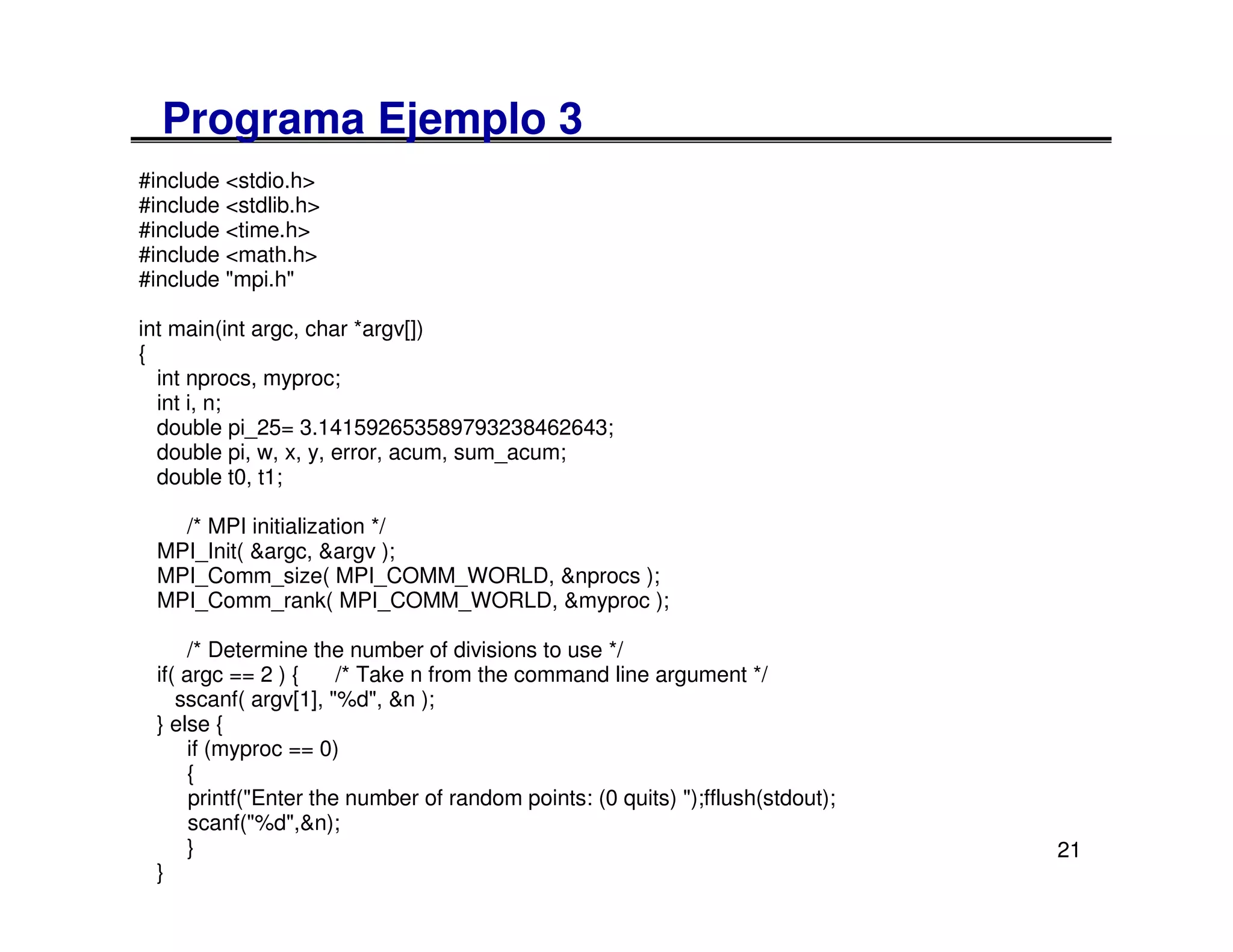 Programa Ejemplo 3
#include <stdio.h>
#include <stdlib.h>
#include <time.h>
#include <math.h>
#include "mpi.h"

int main(int argc, char *argv[])
{
  int nprocs, myproc;
  int i, n;
  double pi_25= 3.141592653589793238462643;
  double pi, w, x, y, error, acum, sum_acum;
  double t0, t1;

   /* MPI initialization */
 MPI_Init( &argc, &argv );
 MPI_Comm_size( MPI_COMM_WORLD, &nprocs );
 MPI_Comm_rank( MPI_COMM_WORLD, &myproc );

     /* Determine the number of divisions to use */
 if( argc == 2 ) {     /* Take n from the command line argument */
    sscanf( argv[1], "%d", &n );
 } else {
     if (myproc == 0)
     {
      printf("Enter the number of random points: (0 quits) ");fflush(stdout);
      scanf("%d",&n);
     }                                                                          21
 }
 