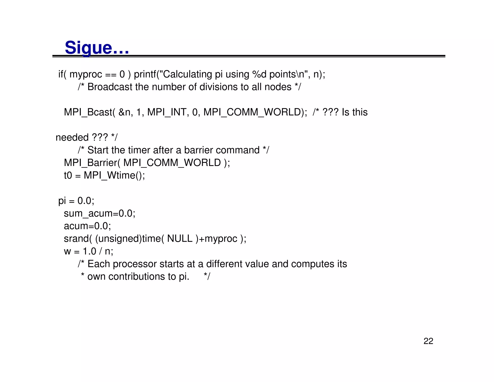 Sigue…
if( myproc == 0 ) printf("Calculating pi using %d pointsn", n);
     /* Broadcast the number of divisions to all nodes */

 MPI_Bcast( &n, 1, MPI_INT, 0, MPI_COMM_WORLD); /* ??? Is this

needed ??? */
     /* Start the timer after a barrier command */
  MPI_Barrier( MPI_COMM_WORLD );
  t0 = MPI_Wtime();

pi = 0.0;
 sum_acum=0.0;
 acum=0.0;
 srand( (unsigned)time( NULL )+myproc );
 w = 1.0 / n;
     /* Each processor starts at a different value and computes its
      * own contributions to pi. */




                                                                      22
 