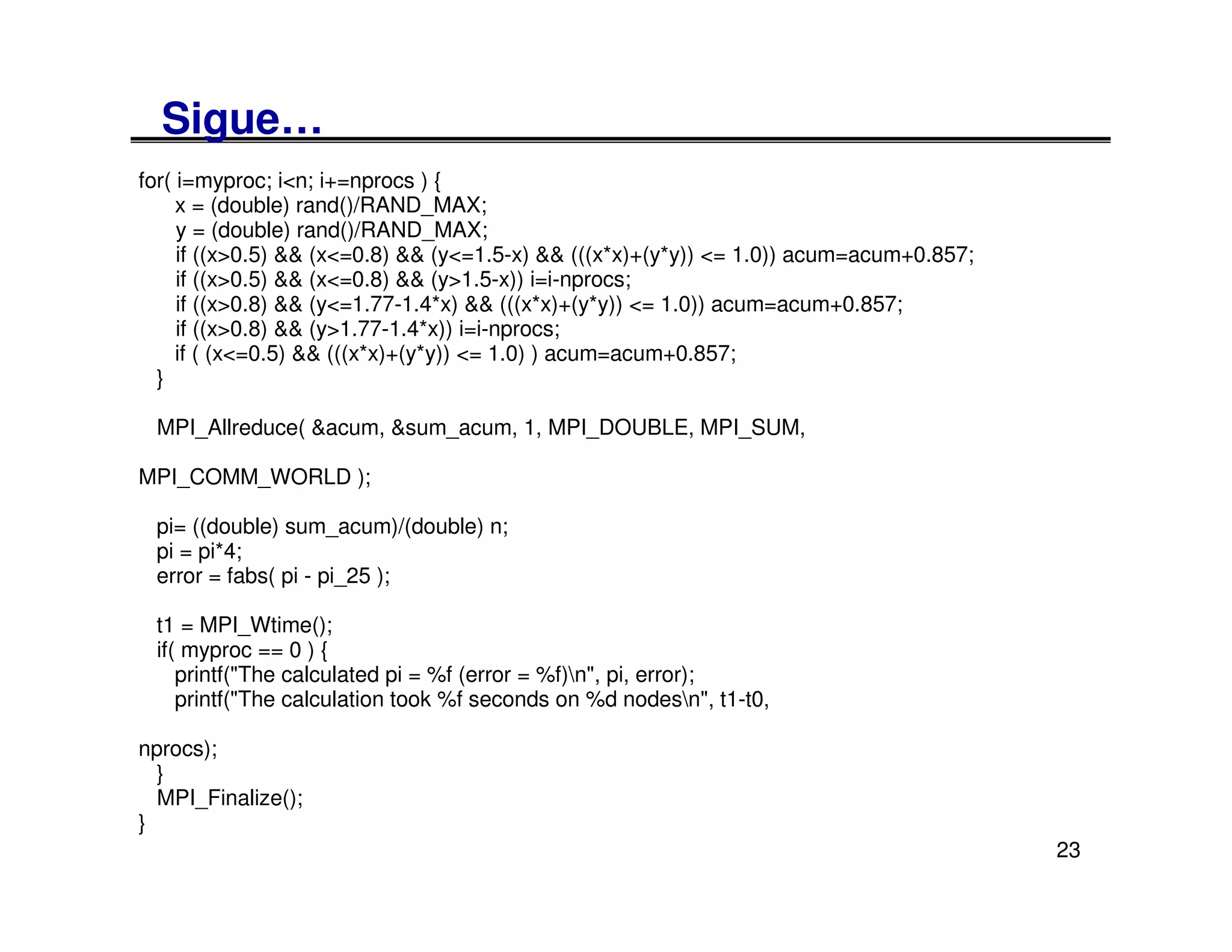 Sigue…
for( i=myproc; i<n; i+=nprocs ) {
     x = (double) rand()/RAND_MAX;
     y = (double) rand()/RAND_MAX;
     if ((x>0.5) && (x<=0.8) && (y<=1.5-x) && (((x*x)+(y*y)) <= 1.0)) acum=acum+0.857;
     if ((x>0.5) && (x<=0.8) && (y>1.5-x)) i=i-nprocs;
     if ((x>0.8) && (y<=1.77-1.4*x) && (((x*x)+(y*y)) <= 1.0)) acum=acum+0.857;
     if ((x>0.8) && (y>1.77-1.4*x)) i=i-nprocs;
     if ( (x<=0.5) && (((x*x)+(y*y)) <= 1.0) ) acum=acum+0.857;
  }

 MPI_Allreduce( &acum, &sum_acum, 1, MPI_DOUBLE, MPI_SUM,

MPI_COMM_WORLD );

 pi= ((double) sum_acum)/(double) n;
 pi = pi*4;
 error = fabs( pi - pi_25 );

 t1 = MPI_Wtime();
 if( myproc == 0 ) {
    printf("The calculated pi = %f (error = %f)n", pi, error);
    printf("The calculation took %f seconds on %d nodesn", t1-t0,

nprocs);
  }
  MPI_Finalize();
}
                                                                                         23
 