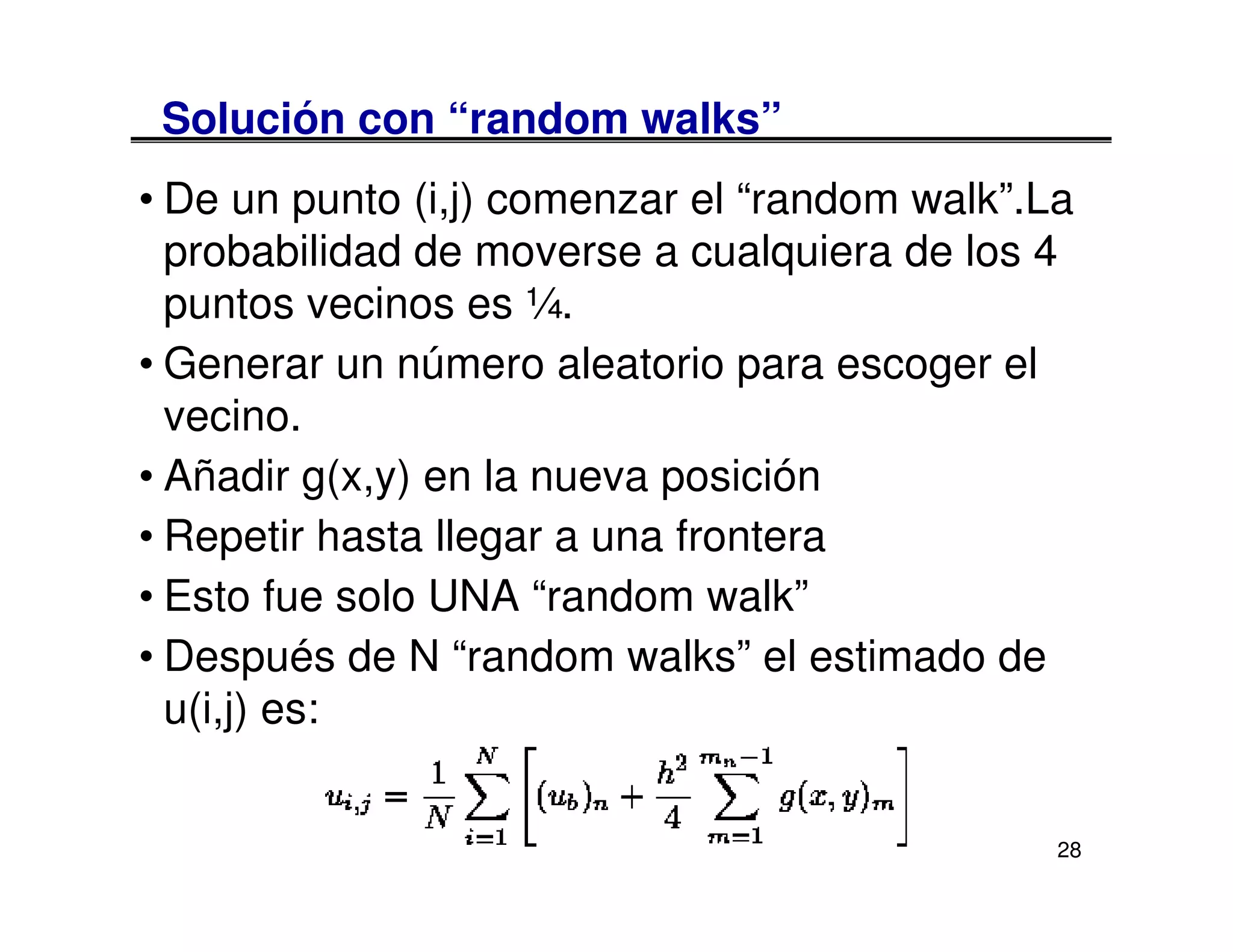 Solución con “random walks”
• De un punto (i,j) comenzar el “random walk”.La
  probabilidad de moverse a cualquiera de los 4
  puntos vecinos es ¼.
• Generar un número aleatorio para escoger el
  vecino.
• Añadir g(x,y) en la nueva posición
• Repetir hasta llegar a una frontera
• Esto fue solo UNA “random walk”
• Después de N “random walks” el estimado de
  u(i,j) es:


                                               28
 