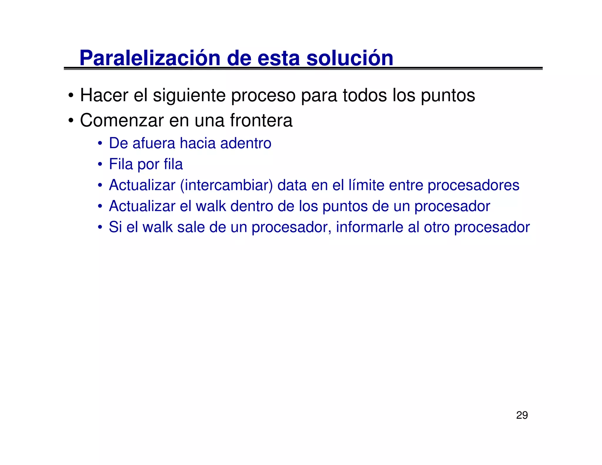 Paralelización de esta solución
• Hacer el siguiente proceso para todos los puntos
• Comenzar en una frontera
   •   De afuera hacia adentro
   •   Fila por fila
   •   Actualizar (intercambiar) data en el límite entre procesadores
   •   Actualizar el walk dentro de los puntos de un procesador
   •   Si el walk sale de un procesador, informarle al otro procesador




                                                                   29
 