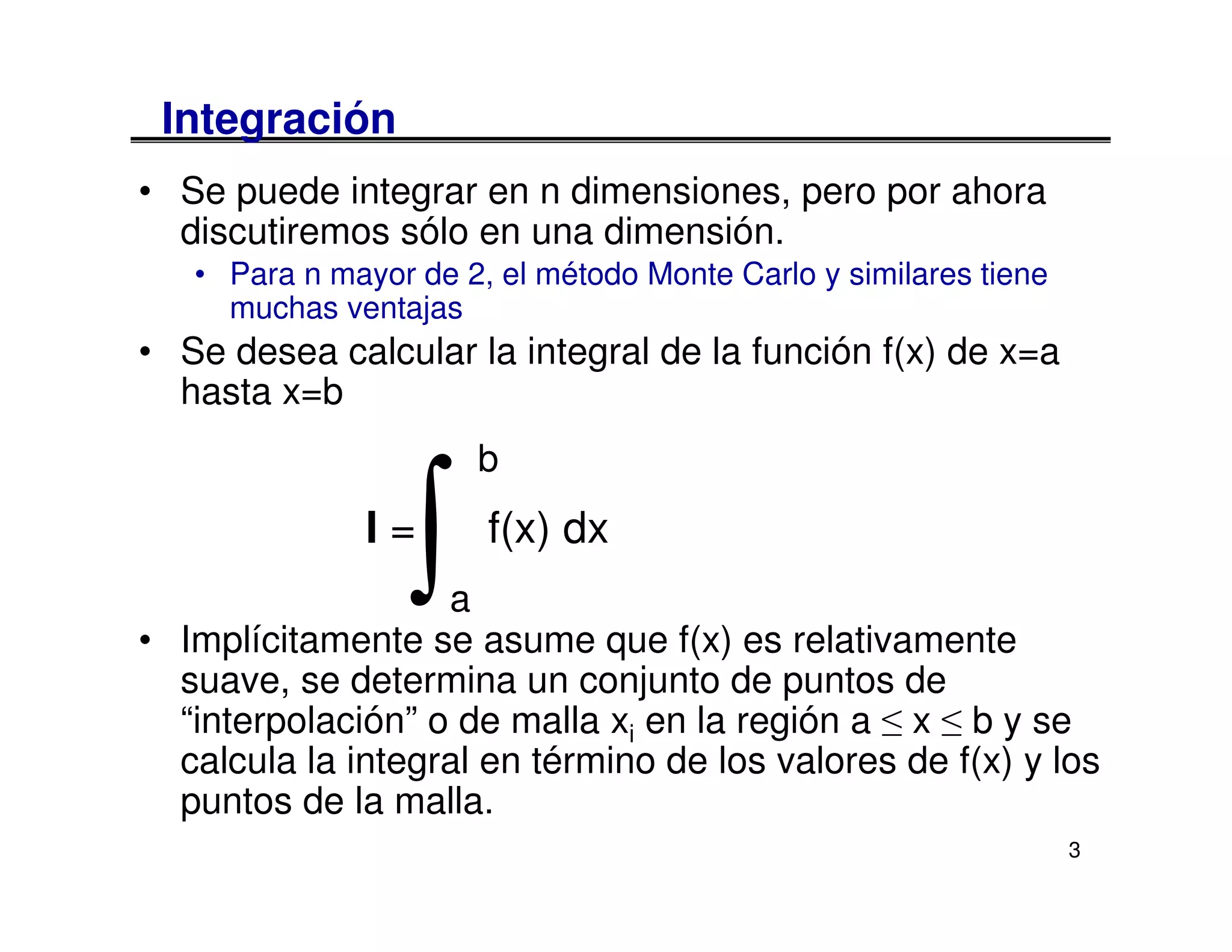 Integración
• Se puede integrar en n dimensiones, pero por ahora
  discutiremos sólo en una dimensión.
   • Para n mayor de 2, el método Monte Carlo y similares tiene
     muchas ventajas
• Se desea calcular la integral de la función f(x) de x=a
  hasta x=b
                      b
               I=
                  ∫a
                       f(x) dx

• Implícitamente se asume que f(x) es relativamente
  suave, se determina un conjunto de puntos de
  “interpolación” o de malla xi en la región a ≤ x ≤ b y se
  calcula la integral en término de los valores de f(x) y los
  puntos de la malla.
                                                                  3
 
