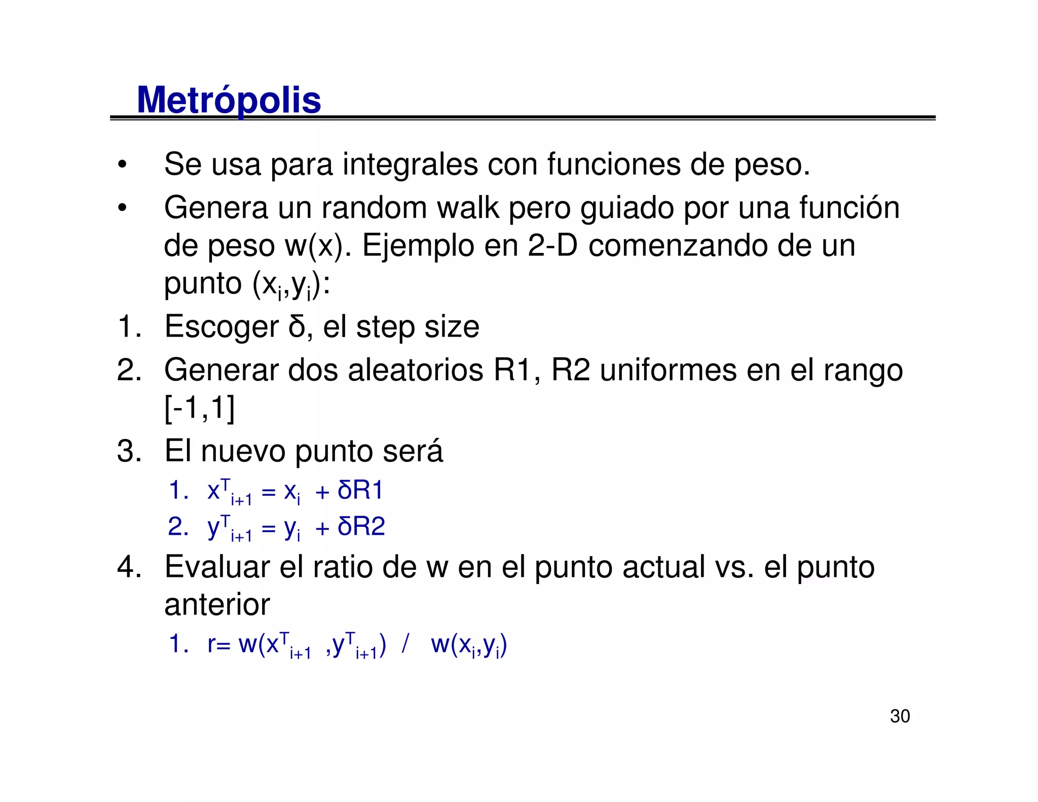 Metrópolis
•  Se usa para integrales con funciones de peso.
•  Genera un random walk pero guiado por una función
   de peso w(x). Ejemplo en 2-D comenzando de un
   punto (xi,yi):
1. Escoger δ, el step size
2. Generar dos aleatorios R1, R2 uniformes en el rango
   [-1,1]
3. El nuevo punto será
     1. xTi+1 = xi + δR1
     2. yTi+1 = yi + δR2
4. Evaluar el ratio de w en el punto actual vs. el punto
   anterior
     1. r= w(xTi+1 ,yTi+1) / w(xi,yi)

                                                           30
 