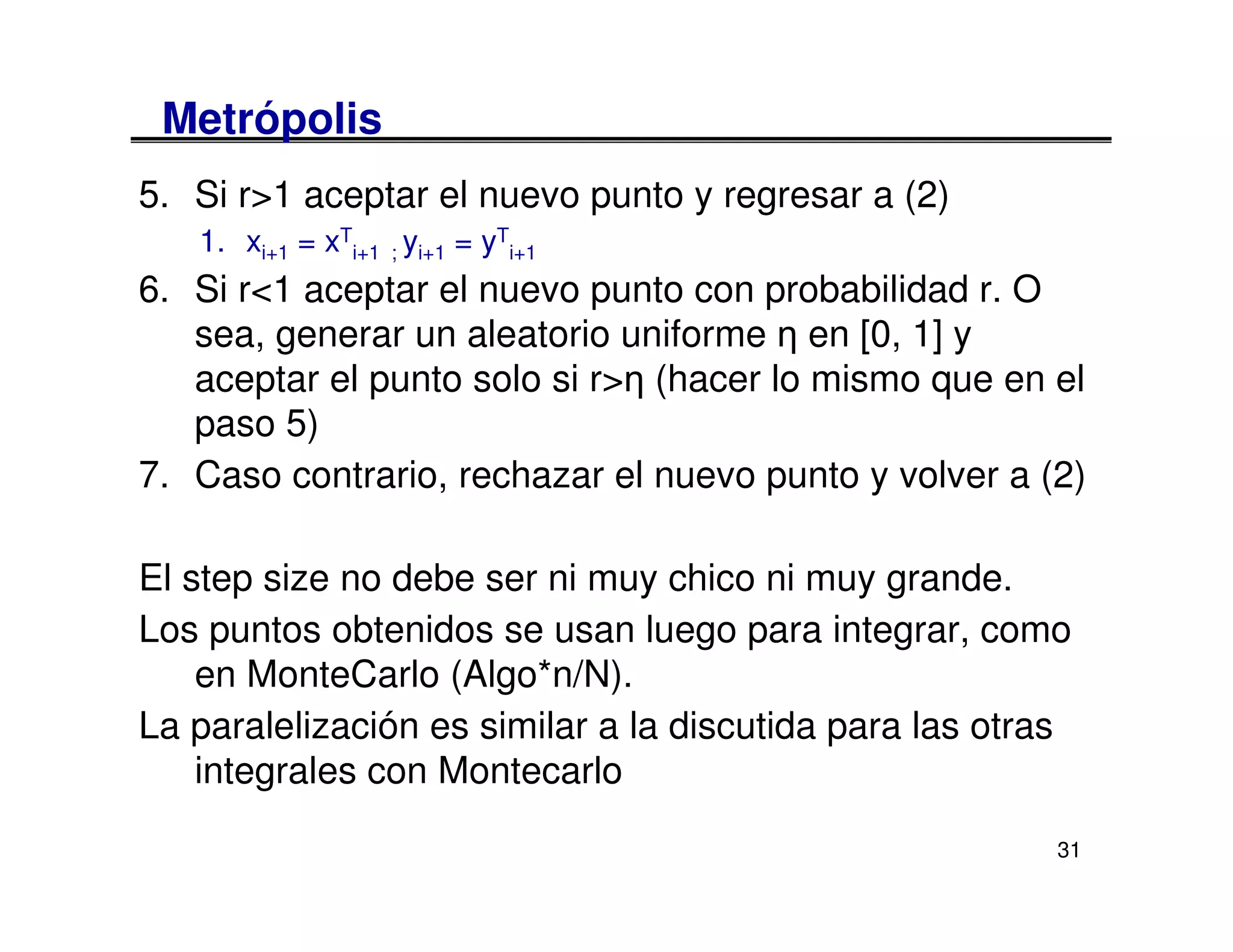 Metrópolis
5. Si r>1 aceptar el nuevo punto y regresar a (2)
   1. xi+1 = xTi+1 ; yi+1 = yTi+1
6. Si r<1 aceptar el nuevo punto con probabilidad r. O
   sea, generar un aleatorio uniforme η en [0, 1] y
   aceptar el punto solo si r>η (hacer lo mismo que en el
   paso 5)
7. Caso contrario, rechazar el nuevo punto y volver a (2)

El step size no debe ser ni muy chico ni muy grande.
Los puntos obtenidos se usan luego para integrar, como
    en MonteCarlo (Algo*n/N).
La paralelización es similar a la discutida para las otras
    integrales con Montecarlo
                                                         31
 