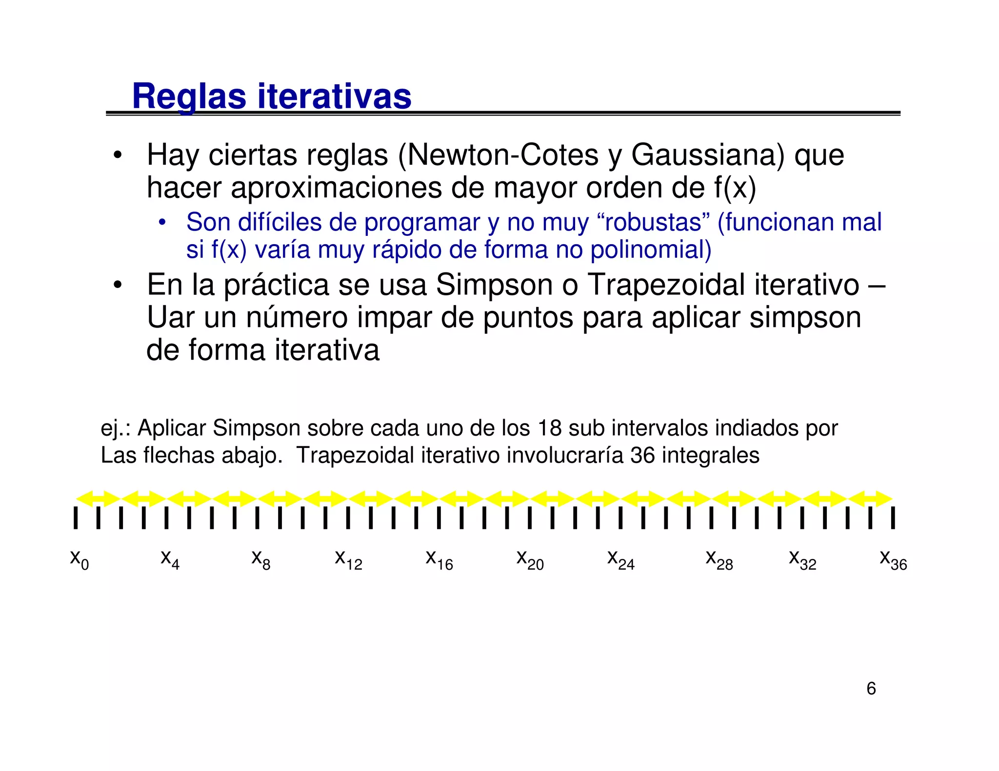 Reglas iterativas
      • Hay ciertas reglas (Newton-Cotes y Gaussiana) que
        hacer aproximaciones de mayor orden de f(x)
          • Son difíciles de programar y no muy “robustas” (funcionan mal
            si f(x) varía muy rápido de forma no polinomial)
      • En la práctica se usa Simpson o Trapezoidal iterativo –
        Uar un número impar de puntos para aplicar simpson
        de forma iterativa

     ej.: Aplicar Simpson sobre cada uno de los 18 sub intervalos indiados por
     Las flechas abajo. Trapezoidal iterativo involucraría 36 integrales



x0        x4       x8       x12      x16      x20      x24      x28      x32         x36




                                                                                 6
 