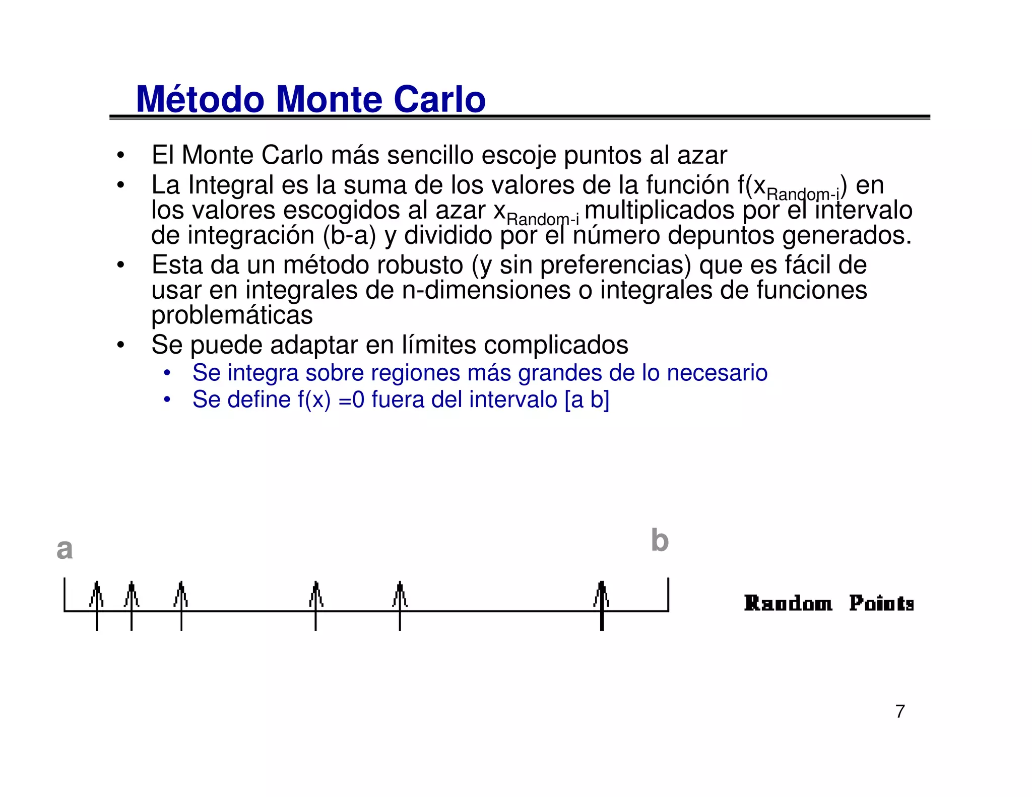 Método Monte Carlo
    • El Monte Carlo más sencillo escoje puntos al azar
    • La Integral es la suma de los valores de la función f(xRandom-i) en
      los valores escogidos al azar xRandom-i multiplicados por el intervalo
      de integración (b-a) y dividido por el número depuntos generados.
    • Esta da un método robusto (y sin preferencias) que es fácil de
      usar en integrales de n-dimensiones o integrales de funciones
      problemáticas
    • Se puede adaptar en límites complicados
        • Se integra sobre regiones más grandes de lo necesario
        • Se define f(x) =0 fuera del intervalo [a b]




a                                                   b




                                                                          7
 