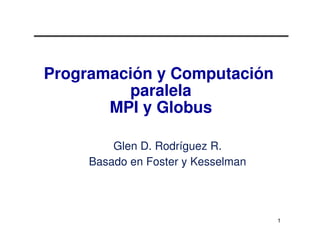 Programación y Computación
         paralela
       MPI y Globus

         Glen D. Rodríguez R.
     Basado en Foster y Kesselman




                                    1
 