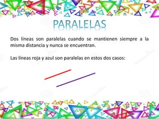 Dos líneas son paralelas cuando se mantienen siempre a la
misma distancia y nunca se encuentran.
Las líneas roja y azul son paralelas en estos dos casos:
 