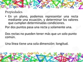 Propiedades:
• En un plano, podemos representar una recta
mediante una ecuación, y determinar los valores
que cumplan determinadas condiciones.
Por dos puntos pasa una recta y solamente una.
Dos rectas no pueden tener más que un solo punto
común.
Una línea tiene una sola dimensión: longitud.
 