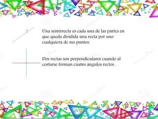 Una semirrecta es cada una de las partes en
que queda dividida una recta por uno
cualquiera de sus puntos.
Dos rectas son perpendiculares cuando al
cortarse forman cuatro ángulos rectos .
 