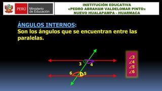 ÁNGULOS INTERNOS:
Son los ángulos que se encuentran entre las
paralelas.
3 4
56
3
4
5
6
INSTITUCIÓN EDUCATIVA
«PEDRO ABRAHAM VALDELOMAR PINTO»
NUEVO HUALAPAMPA - HUARMACA
 