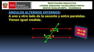 ÁNGULOS ALTERNOS INTERNOS:
A uno y otro lado de la secante y entre paralelas.
Tienen igual medida.
3 4
56
INSTITUCIÓN EDUCATIVA
«PEDRO ABRAHAM VALDELOMAR PINTO»
NUEVO HUALAPAMPA - HUARMACA
 