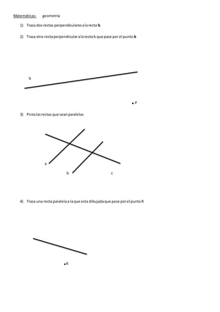 Matemáticas: geometría
1) Traza dos rectas perpendicularesalarecta b
2) Traza otra rectaperpendicularalarecta b que pase por el punto b
b
.P
3) Pintalasrectas que seanparalelas
a
b c
4) Traza una recta paralelaa laque esta dibujadaque pase porel puntoR
.R
 