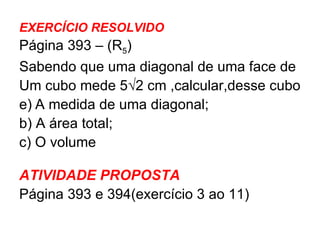 EXERCÍCIO RESOLVIDO Página 393 – (R 5 ) Sabendo que uma diagonal de uma face de  Um cubo mede 5√2 cm ,calcular,desse cubo A medida de uma diagonal; b) A área total; c) O volume ATIVIDADE PROPOSTA Página 393 e 394(exercício 3 ao 11) 