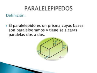 Definición: El paralelepido es un prisma cuyas bases son paralelogramos y tiene seis caras paralelas dos a dos.  PARALELEPIPEDOS 