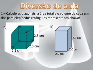 1 – Calcule as diagonais, a área total e o volume de cada um
dos paralelepípedos retângulos representados abaixo:

 a)                              b)

                      2,5 cm
                                                 2,5 cm

                   2,5 cm
       2,5 cm                                  2,0 cm
                                      2,0 cm
 