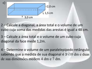c)
                             2,0 cm

                           1,5 cm
               3,0 cm

2 – Calcule a diagonal, a área total e o volume de um
cubo cuja soma das medidas das arestas é igual a 48 cm.
3 – Calcule a área total e o volume de um cubo cuja
diagonal da face mede 1,2m.

4 – Determine o volume de um paralelepípedo retângulo
sabendo que a medida de sua diagonal é 3√10 dm e duas
de sua dimensões medem 4 dm e 7 dm.
 