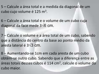 5 – Calcule a área total e a medida da diagonal de um
cubo cujo volume é 125 m3.

6 – Calcule a área total e o volume de um cubo cuja
diagonal da face mede 3√6 cm.

7 – Calcule o volume e a área total de um cubo, sabendo
que a distância do centro da base ao ponto médio da
aresta lateral é 3√3 cm.
8 – Aumentando-se 1cm em cada aresta de um cubo
obtém-se outro cubo. Sabendo que a diferença entre as
áreas totais desses cubos é 114 cm2, calcule o volume do
cubo maior.
 