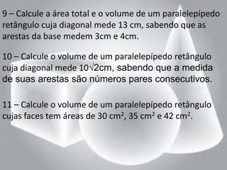 9 – Calcule a área total e o volume de um paralelepípedo
retângulo cuja diagonal mede 13 cm, sabendo que as
arestas da base medem 3cm e 4cm.

10 – Calcule o volume de um paralelepípedo retângulo
cuja diagonal mede 10√2cm, sabendo que a medida
de suas arestas são números pares consecutivos.

11 – Calcule o volume de um paralelepípedo retângulo
cujas faces tem áreas de 30 cm2, 35 cm2 e 42 cm2.
 