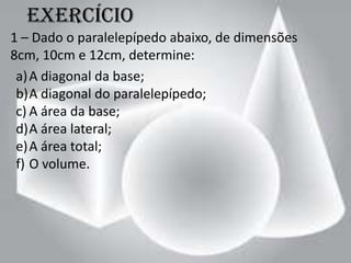 Exercício
1 – Dado o paralelepípedo abaixo, de dimensões
8cm, 10cm e 12cm, determine:
 a) A diagonal da base;
 b)A diagonal do paralelepípedo;
 c) A área da base;
 d)A área lateral;
 e) A área total;
 f) O volume.
 
