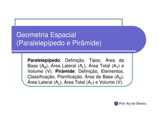 Geometria Espacial
(Paralelepípedo e Pirâmide)

   Paralelepípedo: Definição, Tipos, Área da
   Base (AB), Área Lateral (AL), Área Total (AT) e
   Volume (V). Pirâmide: Definição, Elementos,
   Classificação, Planificação, Área da Base (AB),
   Área Lateral (AL), Área Total (AT) e Volume (V).



                                                Prof. Ary de Oliveira
 