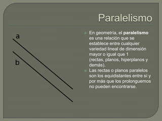    En geometría, el paralelismo
    es una relación que se
    establece entre cualquier
    variedad lineal de dimensión
    mayor o igual que 1
    (rectas, planos, hiperplanos y
    demás).
   Las rectas o planos paralelos
    son los equidistantes entre sí y
    por más que los prolonguemos
    no pueden encontrarse.
 