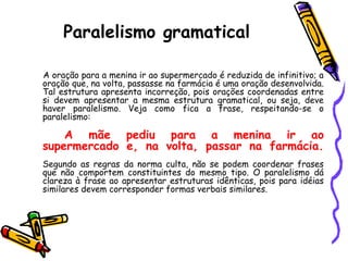 Paralelismo gramatical
A oração para a menina ir ao supermercado é reduzida de infinitivo; a
oração que, na volta, passasse na farmácia é uma oração desenvolvida.
Tal estrutura apresenta incorreção, pois orações coordenadas entre
si devem apresentar a mesma estrutura gramatical, ou seja, deve
haver paralelismo. Veja como fica a frase, respeitando-se o
paralelismo:
A mãe pediu para a menina ir ao
supermercado e, na volta, passar na farmácia.
Segundo as regras da norma culta, não se podem coordenar frases
que não comportem constituintes do mesmo tipo. O paralelismo dá
clareza à frase ao apresentar estruturas idênticas, pois para idéias
similares devem corresponder formas verbais similares.
 