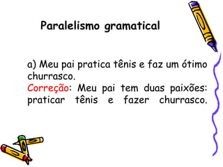 Paralelismo gramatical
a) Meu pai pratica tênis e faz um ótimo
churrasco.
Correção: Meu pai tem duas paixões:
praticar tênis e fazer churrasco.
 