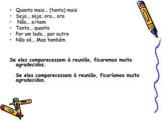 • Quanto mais... (tanto) mais
• Seja... seja; ora... ora
• Não... e/nem
• Tanto... quanto
• Por um lado... por outro
• Não só... Mas também
Se eles comparecessem à reunião, ficaremos muito
agradecidos.
Se eles comparecessem à reunião, ficaríamos muito
agradecidos. 
 
