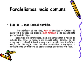 Paralelismos mais comuns
• Não só... mas (como) também
No período de um ano, não só cresceu o número de
assaltos e roubos na cidade, mas também o de assassinato
por armas de fogo.
Esse tipo de construção, além de apresentar a noção de
adição (no caso, o número de assassinatos somado ao de
assaltos e roubos), introduz com a expressão mas também a
noção de destaque para um dos elementos – no caso, o
crescimento do número de assassinatos por armas de fogo.
 