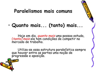Paralelismos mais comuns
• Quanto mais... (tanto) mais...
Hoje em dia, quanto mais uma pessoa estuda,
(tanto) mais ela tem condições de competir no
mercado de trabalho.
Utiliza-se essa estrutura paralelística sempre
que houver entre as partes uma noção de
progressão e oposição.
 