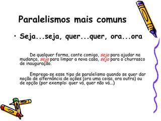 Paralelismos mais comuns
• Seja...seja, quer...quer, ora...ora
De qualquer forma, conte comigo, seja para ajudar na
mudança, seja para limpar a nova casa, seja para o churrasco
de inauguração.
Emprega-se esse tipo de paralelismo quando se quer dar
noção de alternância de ações (ora uma coisa, ora outra) ou
de opção (por exemplo: quer vá, quer não vá...)
 