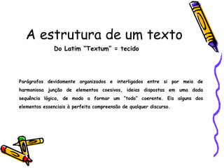 A estrutura de um texto
Do Latim “Textum” = tecido
Parágrafos devidamente organizados e interligados entre si por meio de
harmoniosa junção de elementos coesivos, ideias dispostas em uma dada
sequência lógica, de modo a formar um “todo” coerente. Eis alguns dos
elementos essenciais à perfeita compreensão de qualquer discurso.
 
