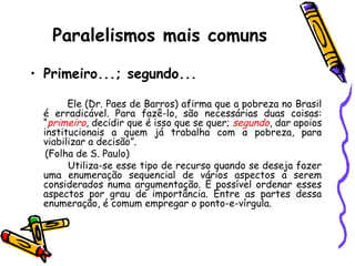 Paralelismos mais comuns
• Primeiro...; segundo...
Ele (Dr. Paes de Barros) afirma que a pobreza no Brasil
é erradicável. Para fazê-lo, são necessárias duas coisas:
“primeiro, decidir que é isso que se quer; segundo, dar apoios
institucionais a quem já trabalha com a pobreza, para
viabilizar a decisão”.
(Folha de S. Paulo)
Utiliza-se esse tipo de recurso quando se deseja fazer
uma enumeração sequencial de vários aspectos a serem
considerados numa argumentação. É possível ordenar esses
aspectos por grau de importância. Entre as partes dessa
enumeração, é comum empregar o ponto-e-vírgula.
 