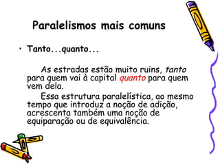 Paralelismos mais comuns
• Tanto...quanto...
As estradas estão muito ruins, tanto
para quem vai à capital quanto para quem
vem dela.
Essa estrutura paralelística, ao mesmo
tempo que introduz a noção de adição,
acrescenta também uma noção de
equiparação ou de equivalência.
 