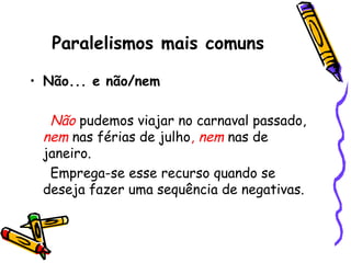 Paralelismos mais comuns
• Não... e não/nem
Não pudemos viajar no carnaval passado,
nem nas férias de julho, nem nas de
janeiro.
Emprega-se esse recurso quando se
deseja fazer uma sequência de negativas.
 