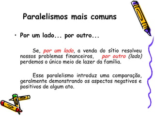 Paralelismos mais comuns
• Por um lado... por outro...
Se, por um lado, a venda do sítio resolveu
nossos problemas financeiros, por outro (lado)
perdemos o único meio de lazer da família.
Esse paralelismo introduz uma comparação,
geralmente demonstrando os aspectos negativos e
positivos de algum ato.
 