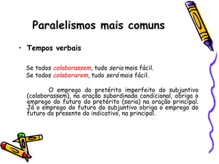Paralelismos mais comuns
• Tempos verbais
Se todos colaborassem, tudo seria mais fácil.
Se todos colaborarem, tudo será mais fácil.
O emprego do pretérito imperfeito do subjuntivo
(colaborassem), na oração subordinada condicional, obriga o
emprego do futuro do pretérito (seria) na oração principal.
Já o emprego do futuro do subjuntivo obriga o emprego do
futuro do presente do indicativo, na principal.
 