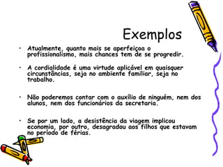 Exemplos
• Atualmente, quanto mais se aperfeiçoa o
profissionalismo, mais chances tem de se progredir. 
• A cordialidade é uma virtude aplicável em quaisquer
circunstâncias, seja no ambiente familiar, seja no
trabalho.
• Não poderemos contar com o auxílio de ninguém, nem dos
alunos, nem dos funcionários da secretaria. 
• Se por um lado, a desistência da viagem implicou
economia, por outro, desagradou aos filhos que estavam
no período de férias. 
 