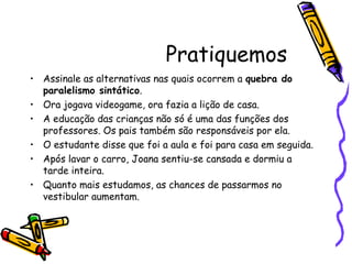 Pratiquemos
• Assinale as alternativas nas quais ocorrem a quebra do
paralelismo sintático.
• Ora jogava videogame, ora fazia a lição de casa.
• A educação das crianças não só é uma das funções dos
professores. Os pais também são responsáveis por ela.
• O estudante disse que foi a aula e foi para casa em seguida.
• Após lavar o carro, Joana sentiu-se cansada e dormiu a
tarde inteira.
• Quanto mais estudamos, as chances de passarmos no
vestibular aumentam.
 