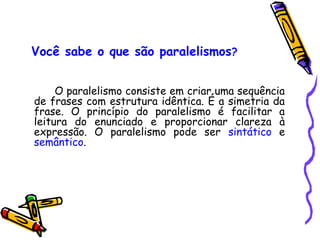 Você sabe o que são paralelismos?
O paralelismo consiste em criar uma sequência
de frases com estrutura idêntica. É a simetria da
frase. O princípio do paralelismo é facilitar a
leitura do enunciado e proporcionar clareza à
expressão. O paralelismo pode ser sintático e
semântico.
 