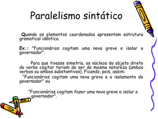 Paralelismo sintático
Quando os elementos coordenados apresentam estrutura
gramatical idêntica.
Ex.: "Funcionários cogitam uma nova greve e isolar o
governador".
Para que tivesse simetria, os núcleos do objeto direto
do verbo cogitar teriam de ser de mesma natureza (ambos
verbos ou ambos substantivos). Ficando, pois, assim:
“Funcionários cogitam uma nova greve e o isolamento do
governador" ou
"Funcionários cogitam fazer uma nova greve e isolar o
governador".
 